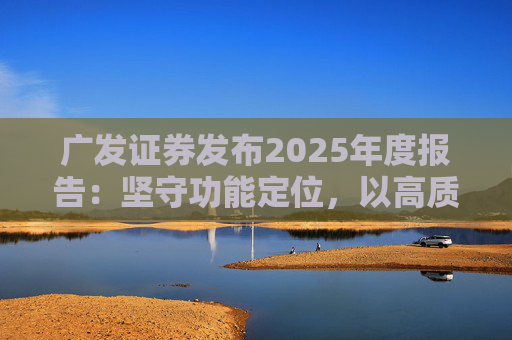 广发证券发布2025年度报告：坚守功能定位，以高质量发展服务国家战略