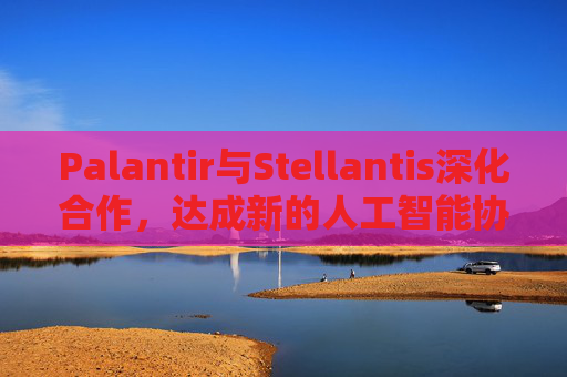 Palantir与Stellantis深化合作，达成新的人工智能协议