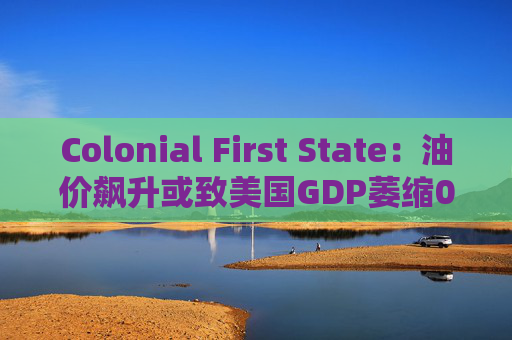 Colonial First State：油价飙升或致美国GDP萎缩0.5%