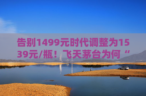 告别1499元时代调整为1539元/瓶！飞天茅台为何“逆市”涨价？