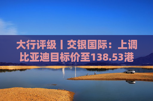 大行评级丨交银国际：上调比亚迪目标价至138.53港元，看好海外业务及高端化带来的利润增厚  第1张