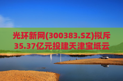 光环新网(300383.SZ)拟斥35.37亿元投建天津宝坻云计算基地三期项目