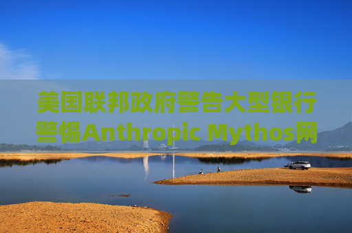 美国联邦政府警告大型银行警惕Anthropic Mythos网络威胁