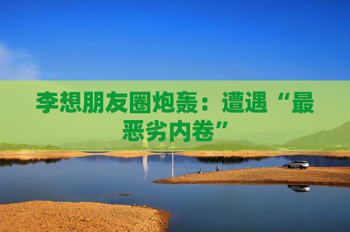 李想朋友圈炮轰：遭遇“最恶劣内卷”