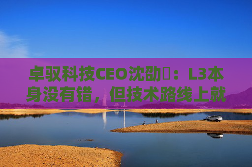 卓驭科技CEO沈劭劼：L3本身没有错，但技术路线上就是要从L2直接跨越到L4