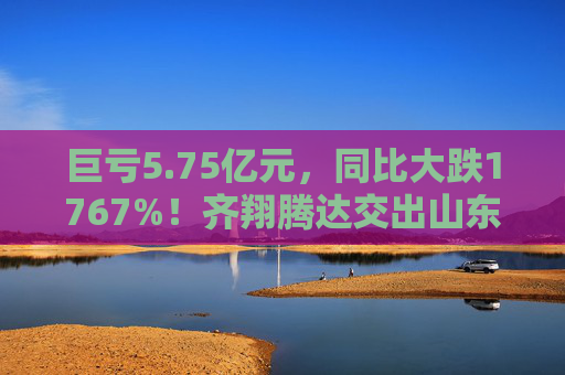 巨亏5.75亿元，同比大跌1767%！齐翔腾达交出山东能源入主后最差成绩单