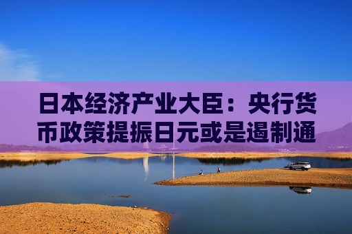 日本经济产业大臣：央行货币政策提振日元或是遏制通胀的选项