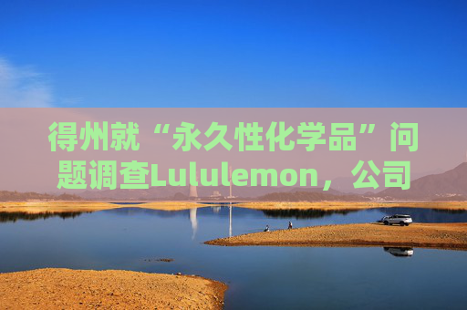 得州就“永久性化学品”问题调查Lululemon，公司称已停止使用