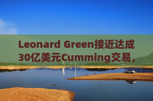 Leonard Green接近达成30亿美元Cumming交易，私募股权销售下降逾三分之一