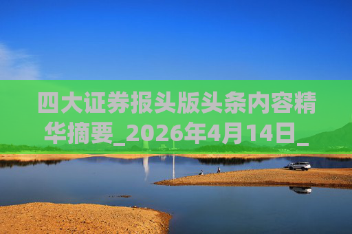 四大证券报头版头条内容精华摘要_2026年4月14日_财经新闻