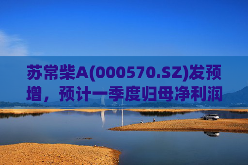 苏常柴A(000570.SZ)发预增，预计一季度归母净利润7000万元至8000万元，同比增长60.11%至82.98%
