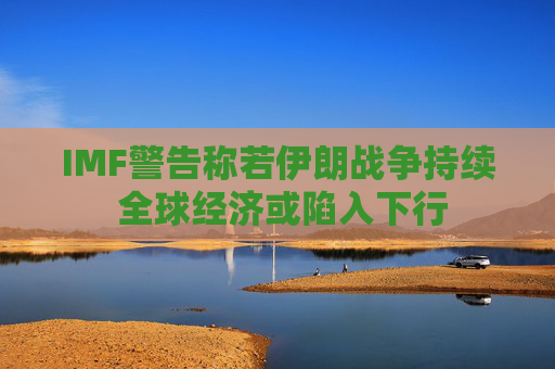 IMF警告称若伊朗战争持续 全球经济或陷入下行