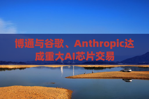 博通与谷歌、Anthropic达成重大AI芯片交易