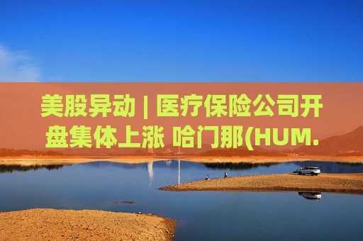 美股异动 | 医疗保险公司开盘集体上涨 哈门那(HUM.US)涨超9%