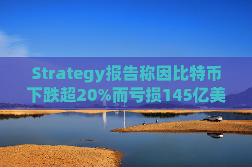 Strategy报告称因比特币下跌超20%而亏损145亿美元 将继续增持并调整融资方式