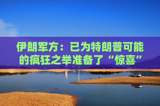 伊朗军方：已为特朗普可能的疯狂之举准备了“惊喜”