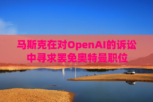 马斯克在对OpenAI的诉讼中寻求罢免奥特曼职位
