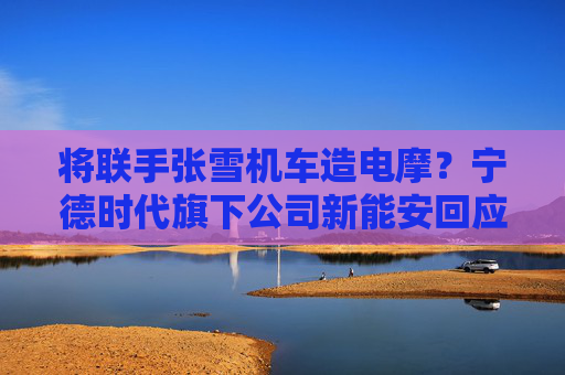 将联手张雪机车造电摩？宁德时代旗下公司新能安回应：合作初步接洽中