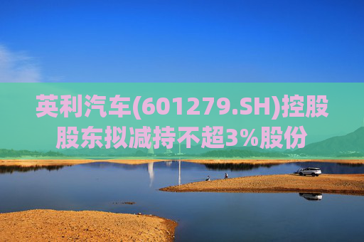 英利汽车(601279.SH)控股股东拟减持不超3%股份