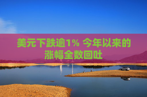 美元下跌逾1% 今年以来的涨幅全数回吐