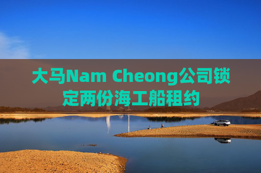 大马Nam Cheong公司锁定两份海工船租约