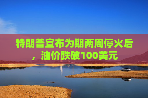特朗普宣布为期两周停火后，油价跌破100美元