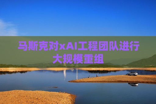 马斯克对xAI工程团队进行大规模重组