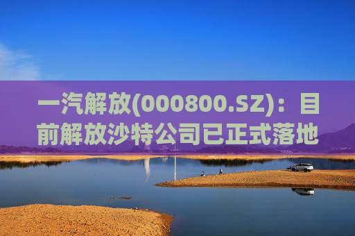 一汽解放(000800.SZ)：目前解放沙特公司已正式落地
