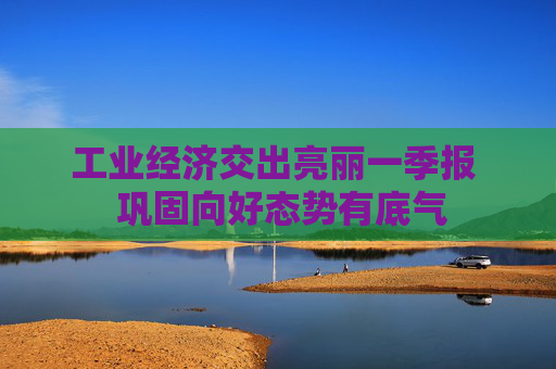 工业经济交出亮丽一季报 巩固向好态势有底气 第1张 工业经济交出亮丽一季报 巩固向好态势有底气 第1张