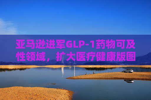 亚马逊进军GLP-1药物可及性领域，扩大医疗健康版图