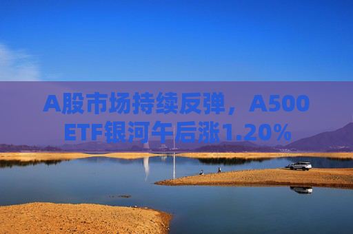 A股市场持续反弹，A500ETF银河午后涨1.20%