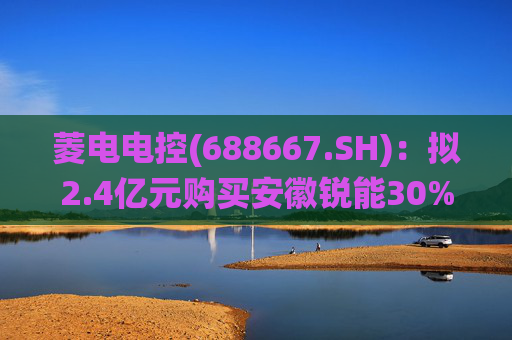 菱电电控(688667.SH)：拟2.4亿元购买安徽锐能30%股权 将通过其进入BMS（电池管理系统）领域