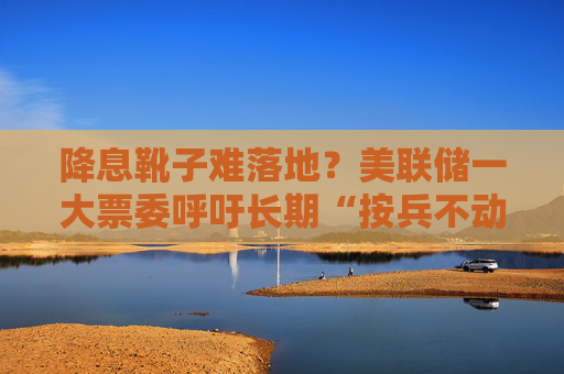 降息靴子难落地？美联储一大票委呼吁长期“按兵不动”