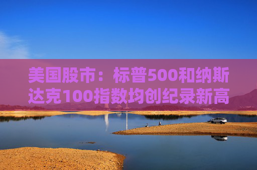 美国股市：标普500和纳斯达克100指数均创纪录新高 停火憧憬推升涨势