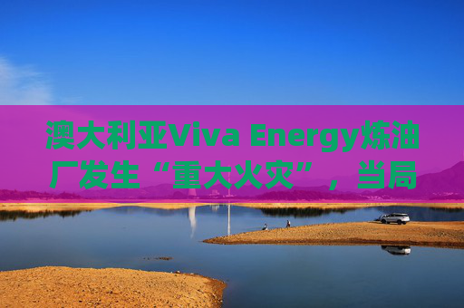 澳大利亚Viva Energy炼油厂发生“重大火灾”，当局确认火势尚未得到控制