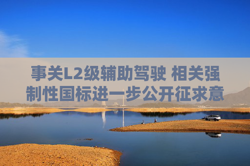 事关L2级辅助驾驶 相关强制性国标进一步公开征求意见