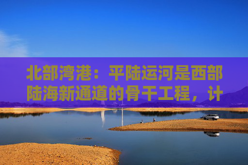 北部湾港：平陆运河是西部陆海新通道的骨干工程，计划今年9月建成通航