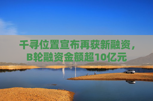 千寻位置宣布再获新融资，B轮融资金额超10亿元