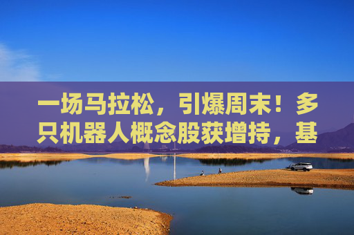 一场马拉松，引爆周末！多只机器人概念股获增持，基金经理：3年100倍！