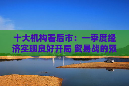 十大机构看后市：一季度经济实现良好开局 贸易战的预期回摆在即 中国的政策选项更多、能耗更久  第1张