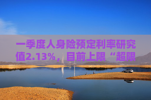 一季度人身险预定利率研究值2.13%，目前上限“超限”12BP