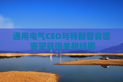 通用电气CEO与特朗普会面 寄望获得关税纾困