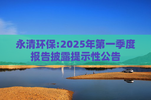 永清环保:2025年第一季度报告披露提示性公告