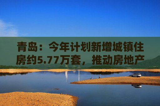 青岛：今年计划新增城镇住房约5.77万套，推动房地产市场回稳