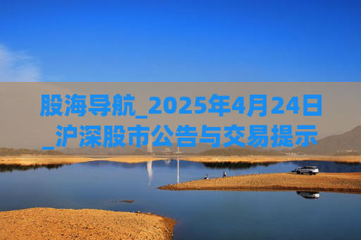 股海导航_2025年4月24日_沪深股市公告与交易提示