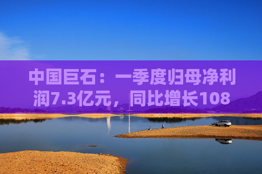 中国巨石：一季度归母净利润7.3亿元，同比增长108.52%