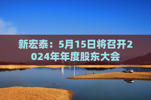 新宏泰：5月15日将召开2024年年度股东大会