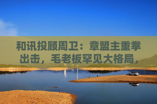 和讯投顾周卫：章盟主重拳出击，毛老板罕见大格局，首富呼家楼又单开一桌  第1张