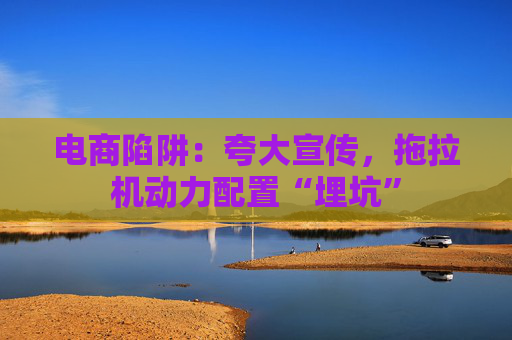 电商陷阱：夸大宣传，拖拉机动力配置“埋坑”