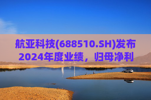 航亚科技(688510.SH)发布2024年度业绩，归母净利润1.27亿元，同比增长40.27%
